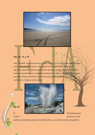 Días 13, 14 y 15
Hay actividad volcánica por todo el país aunque uno de los sitios más famosos
para observarla es Rotorua. Allí, podremos observar geisers enormes
algunos explotan a determinadas horas del día), piscinas de barro hirviendo,
cráteres sacando humo y podremos bañarnos en alguno de los ríos con aguas
termales. Rotorua también es conocido por la cultura Maorí (la población
autóctona o indígena de las islas).
Día 16
El Whakarewarewa
Forest, famoso por sus
caminos preparados para las mountain bikes. Los caminos están preparados
 