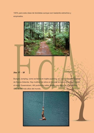 100% para esta clase de bicicletas aunque son bastante estrechos y
empinados.
Días 17 – 18
Bungee Jumping, como se llama en inglés puenting, es casi el deporte nacional
de Nueva Zelanda. Hay multitud de sitios en los que se puede practicar, siendo
el mejor Queenstown. Allí podremos saltar desde una cabina a ¡134 metros!
Uno de los más altos del mundo.
 