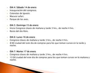 DIA 4: Sábado 14 de eneroInauguración del congreso.Cataratas de Iguazú.Macuco safari.Parque de las aves.DIA 5: Domingo 15 de eneroInicio Congreso clases de mañana y tarde 3 hrs., de noche 4 hrs.Resto del día libre.DIA 6: Lunes 16 de eneroCongreso clases de mañana y tarde 3 hrs., de noche 4 hrs.8:00 ciudad del este día de compras para los que toman cursos en la tarde y noche.DIA 7: Martes 17 de eneroCongreso clases de mañana y tarde 3 hrs., de noche 4 hrs.13:00 ciudad del este día de compras para los que toman cursos en la mañana y noche.