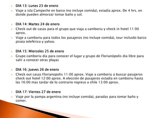 DIA 13: Lunes 23 de eneroViaje a isla Campeche en barco (no incluye comida), estadía aprox. De 4 hrs. en donde pueden almorzar tomar baño y sol.DIA 14: Martes 24 de eneroCheckout de casas para el grupo que viaja a camboriu y check in hotel 11:00 aprox.Viaje a camboriu para todos los pasajeros (no incluye comida), tour incluido barco pirata teleférico y yahoo.DIA 15: Miercoles 25 de eneroGrupo camboriu dia para conocerel lugar y grupo de Florianópolis dia libre para salir a conocerotrasplayasDIA 16: Jueves 26 de eneroCheck out casas Florianopolis 11:00 aprox. Viaje a camboriu a buscar pasajeros checkout hotel 12:00 aprox. A elección de pasajeros estadía en camboriu hasta las 16:00 mas tardar de lo contrario regreso a chile 13:00 aprox.DIA 17: Viernes 27 de eneroViaje por la pampa argentina (no incluye comida), paradas para tomar baño y comer.