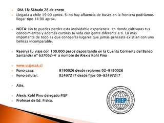  DIA 18: Sábado 28 de eneroLlegada a chile 19:00 aprox. Si no hay afluencia de buses en la frontera podríamos llegar tipo 14:00 aprox.NOTA: No te puedes perder esta inolvidable experiencia, en donde cultivaras tus conocimientos y además curtirás tu vida con gente diferente a ti. Lo mas importante de todo es que conocerás lugares que jamás pensaste existían con una belleza incomparable. Reserva tu viaje con 100.000 pesos depositando en la Cuenta Corriente del Banco Santander nº 637062-4  a nombre de Alexis Kohl Pinowww.viajesak.clFono casa: 		9190026 desde regiones 02-9190026Fono celular: 		82497217 desde fijos 09-82497217Atte,Alexis Kohl Pino delegado FIEP Profesor de Ed. Física.
