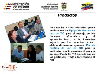 Productos


En cada Institución Educativa queda
conformado un Equipo de Gestión de
uso de TIC para el manejo de los
recursos      informáticos    y     el
aprovechamiento de la formación
lograda por los docentes, y se
elabora de manera conjunta un Plan de
Gestión de uso de TIC para la
Institución que implemente el uso y la
apropiación de las TIC en cada una de
las gestiones. Todo ello vinculado al
PEI.
 