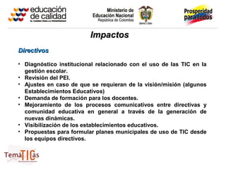 Impactos
Directivos

• Diagnóstico institucional relacionado con el uso de las TIC en la
  gestión escolar.
• Revisión del PEI.
• Ajustes en caso de que se requieran de la visión/misión (algunos
  Establecimientos Educativos)
• Demanda de formación para los docentes.
• Mejoramiento de los procesos comunicativos entre directivas y
  comunidad educativa en general a través de la generación de
  nuevas dinámicas.
• Visibilización de los establecimientos educativos.
• Propuestas para formular planes municipales de uso de TIC desde
  los equipos directivos.
 
