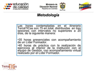Metodología

Las horas contempladas en el itinerario
TemáTICas son 75 en total, distribuidas en tres
sesiones con intervalos no superiores a 20
días, de la siguiente manera:

•35 horas presenciales con acompañamiento
de un Líder Formador.
•40 horas de práctica con la realización de
ejercicios al interior de la institución con el
equipo de Gestión, con acompañamiento virtual
realizado por el Líder Formador.
 
