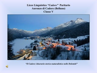 Liceo Linguistico “Cadore” Paritario
Auronzo di Cadore (Belluno)
Classe V
“Il Cadore: itinerario storico-naturalistico nelle Dolomiti”
 