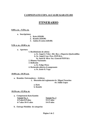 CAMPEONATO COPA ALCALDE KARATE-DO
ITINERARIO
8:00 a. m. – 9:30 a. m.
a. Inscripciones
1. Kata ($20.00)
2. Kumite ($20.00)
3. Ambos Eventos ($20.00)
9:30- a. m. -10:00 a. m.
a. Apertura
1. Recibimiento de atletas
a. Sr. Ángel J. Vélez –Dir. Rec. y Deportes Quebradillas
b. Sr. Ángel Cruz- Pres. FEPUKA,
Sr. Juan R. Silva- Sec. General FEPUKA
2. Himnos Nacionales
3. Reflexión
a. Sr. Felipe Pérez
4. Declarado abierto el campeonato
a. Sr. Jesús O. Vega
10:00 a.m. -10:30 a.m.
a. Reunión- Entrenadores – Árbitros
1. Discusión del reglamento-Sr. Miguel Nacarino
-Sr. Eddie López
a. Kata
b. Kumite
10:30 a.m. -12:30 p. m.
a. Competencia Kata Kumite
Tatami No. 1 Tatami No. 2
4-5 años 8-9 años 12-13 años
6-7 años 10-11 años 14-15 años
b. Entrega Medallas de categorias
Página 1 de 2
 