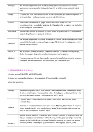 Domingo 5 Hay millones de personas en el mundo que no pueden vivir su religión con libertad.
Muchísimos mueren por ello. Si tú puedes hoy vivir tu fe libremente, pon en la caja 1
euro.
Lunes 6 En agosto del 2016, había en España más de 690.000 hogares que no tenían ingresos. Si
tú tienes trabajo y recibes un sueldo, pon en la caja 50 céntimos.
Martes 7 La ase del suf i ie to es el apego, el deseo. E ua to deseas u a osa
compulsivamente y pones todas tus ansias de felicidad en ella, te expones a la desilusión
de no conseguirla To de Mello
Miércoles 8 Más de 1.000 millones de personas no tienen acceso al agua potable. Si tú puedes beber
cada día del grifo, pon en la caja 20 céntimos.
juevesm9
800 millones de personas al día en el mundo pasan hambre. 200 millones de niños sufren
malnutrición. Por cada comida que hagas hoy, pon 50 céntimos. Por cada picoteo entre
comidas pon 10 céntimos.
Viernes 10 Hay muchísima gente que vive sola, sin familia ni amigos. Si tú tienes familia y amigos,
dedica tiempo para dar gracias por ellos. Hazles saber que les quieres.
sábado11 Tener acceso a una vivienda digna y poder mantenerla no es fácil para muchas personas.
Si tú tienes más de una vivienda, pon 50 céntimos por cada una de ellas.
2ª SEMANA DEL 12 AL 18 DE Marzo:
Intención semanal: EL AMOR A MIS HERMANOS
Reflexión con nuestras Constituciones Generales de la OFS: Artículo 12 y artículo 19
Misión diaria solidaria.
Domingo 12 Reflexiona el siguiente te to: Tuve ha e e disteis de o e , tuve sed e disteis
de beber, fui extranjero y me recogisteis, estuve desnudo y me vestisteis, enfermo y me
visitasteis, estuve e la á el fuisteis a ve e Mt 5, 5-36
Lunes 13
Campaña Manos Unidas. El mundo no necesita más comida. Necesita más gente
comprometida.
Un tercio de nuestros alimentos acaba en la basura. Mientras, 800 millones de personas
siguen pasando hambre en el mundo. Pon en la caja 50 céntimos por cada vez que has
ido a un restaurante en los 3 últimos meses.
Martes14
Reducir. Rehusar. Reciclar. Es necesario reducir nuestro consumo. Es muy importante dar
más uso a las cosas que tenemos. Y al final de todo, reciclar, para que tengan nueva vida
algunos productos. Por lo menos hasta el final de la cuaresma, procura no usar vasos o
platos de plástico. Y no compres agua embotellada. Recicla papel, plástico, vidrio.
 