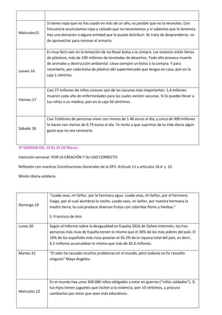 3ª SEMANA DEL 19 AL 25 DE Marzo:
Intención semanal: POR LA CREACIÓN Y SU USO CORRECTO
Reflexión con nuestras Constituciones Generales de la OFS: Artículo 11 y artículos 18.4 y 22
Misión diaria solidaria.
Domingo 19
Loado seas, i Seño , po la he a a agua. Loado seas, mi Señor, por el hermano
fuego, por el cual alumbras la noche. Loado seas, mi Señor, por nuestra hermana la
ad e tie a, la ual p odu e dive sos f utos o olo idas flo es hie as.
S. Francisco de Asís
Lunes 20 Según el Informe sobre la desigualdad en España 2016 de Oxfam Intermón, las tres
personas más ricas de España tienen lo mismo que el 30% de los más pobres del país. El
10% de los españoles más ricos poseían el 56.2% de la riqueza total del país, es decir,
4.2 millones acumulaban lo mismo que más de 42.6 millones.
Martes 21 El odio ha ausado u hos p o le as e el u do, pe o todavía o ha esuelto
i gu o Ma a A gelou
Miércoles 22
E el u do ha u os . iños o ligados a esta e gue as iños soldados . Si
tus hijos tienen juguetes que inciten a la violencia, pon 10 céntimos, y procura
cambiarlos por otros que sean más educativos.
Miércoles15
Si tienes ropa que no has usado en más de un año, es posible que no la necesites. Con
frecuencia acumulamos ropa y calzado que no necesitamos y ni sabemos que lo tenemos.
Haz una donación a alguna entidad que lo pueda distribuir. Se trata de desprenderse, no
de aprovechar para renovar el armario.
Jueves 16
Es muy fácil caer en la tentación de no llevar bolsa a la compra. Los océanos están llenos
de plásticos, más de 100 millones de toneladas de desechos. Todo ello provoca muerte
de animales y destrucción ambiental. Lleva siempre un bolso a la compra. Y para
recordarlo, por cada bolsa de plástico del supermercado que tengas en casa, pon en la
caja 1 céntimo.
Viernes 17
Casi 27 millones de niños carecen aún de las vacunas más importantes: 1,4 millones
mueren cada año de enfermedades para las cuales existen vacunas. Si tú puedes llevar a
tus niños a un médico, pon en la caja 50 céntimos.
Sábado 18
Casi 3 billones de personas viven con menos de 1.46 euros al día, y cerca de 900 millones
lo hacen con menos de 0.73 euros al día. Te invito a que suprimas de tu vida diaria algún
gasto que no sea necesario.
 