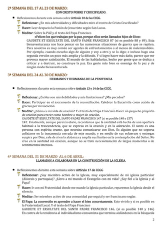 2
2ª SEMANA DEL 17 AL 23 DE MARZO:
CON CRISTO POBRE Y CRUCIFICADO.
 Reflexionemos durante esta semana sobre Artículo 10 de las CCGG.
Reflexionar: ¿En mis adversidades y dificultades miro el rostro de Cristo Crucificado?
Hacer: Leer despacio la Pasión de Jesucristo según San Lucas.
Meditar: Sobre la PAZ y el texto del Papa Francisco
«Felices los que trabajan por la paz, porque ellos serán llamados hijos de Dios»
GAUDETE ET EXSULTATE DEL SANTO PADRE FRANCISCO 87 (si es posible 88 y 89). Esta
bienaventuranza nos hace pensar en las numerosas situaciones de guerra que se repiten.
Para nosotros es muy común ser agentes de enfrentamientos o al menos de malentendidos.
Por ejemplo, cuando escucho algo de alguien y voy a otro y se lo digo; e incluso hago una
segunda versión un poco más amplia y la difundo. Y si logro hacer más daño, parece que me
provoca mayor satisfacción. El mundo de las habladurías, hecho por gente que se dedica a
criticar y a destruir, no construye la paz. Esa gente más bien es enemiga de la paz y de
ningún modo bienaventurada
3ª SEMANA DEL 24 AL 30 DE MARZO:
HERMANOS Y HERMANAS DE LA PENITENCIA
 Reflexionemos durante esta semana sobre Artículo 13 y 14 de las CCGG.
Reflexionar: ¿Cuáles son mis debilidades y mis limitaciones? ¿Mis pecados?
Hacer: Participar en el sacramento de la reconciliación. Celebrar la Eucaristía como acción de
gracias por mi vocación.
Meditar: ¿Cómo es mi vida de oración? Y el texto del Papa Francisco Hacer un pequeño proyecto
de oración para crecer como hombre o mujer de oración.
GAUDETE ET EXSULTATE DEL SANTO PADRE FRANCISCO 147 (si es posible 148 y 157)
147. Finalmente, aunque parezca obvio, recordemos que la santidad está hecha de una apertura
habitual a la trascendencia, que se expresa en la oración y en la adoración. El santo es una
persona con espíritu orante, que necesita comunicarse con Dios. Es alguien que no soporta
asfixiarse en la inmanencia cerrada de este mundo, y en medio de sus esfuerzos y entregas
suspira por Dios, sale de sí en la alabanza y amplía sus límites en la contemplación del Señor. No
creo en la santidad sin oración, aunque no se trate necesariamente de largos momentos o de
sentimientos intensos.
4ª SEMANA DEL 31 DE MARZO AL 6 DE ABRIL:
LLAMADOS A COLABORAR EN LA CONSTRUCCIÓN DE LA IGLESIA.
 Reflexionemos durante esta semana sobre Artículo 17 de CCGG
Reflexionar: ¿Soy miembro activo de la Iglesia, muy especialmente de mi iglesia particular
(diócesis y parroquia)? ¿Llevo a mi mundo el Evangelio con mi vida? ¿Soy fiel a la Iglesia y al
Papa?
Hacer: Ir con mi Fraternidad donde me mande la Iglesia particular, reparemos la Iglesia desde el
silencio.
Meditar: Ser miembro activo de una comunidad parroquial y ser franciscano seglar.
El Papa: La conversión es aprender a hacer el bien concretamente. Esto vivirlo y si es posible en
la Fraternidad Local. Y el texto del Papa Francisco
GAUDETE ET EXSULTATE DEL SANTO PADRE FRANCISCO 146. (si es posible 140 y 146)
En contra de la tendencia al individualismo consumista que termina aislándonos en la búsqueda
 