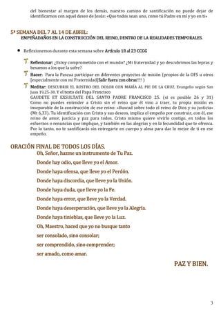 3
del bienestar al margen de los demás, nuestro camino de santificación no puede dejar de
identificarnos con aquel deseo de Jesús: «Que todos sean uno, como tú Padre en mí y yo en ti»
5ª SEMANA DEL 7 AL 14 DE ABRIL:
EMPEÑADAÑOS EN LA CONSTRUCCIÓN DEL REINO, DENTRO DE LA REALIDADES TEMPORALES.
 Reflexionemos durante esta semana sobre Artículo 18 al 23 CCGG
Reflexionar: ¿Estoy comprometido con el mundo? ¿Mi fraternidad y yo descubrimos las lepras y
besamos a los que la sufre?
Hacer: Para la Pascua participar en diferentes proyectos de misión (propios de la OFS u otros
[especialmente con mi Fraternidad]Salir fuera con obras!!!! )
Meditar: DESCUBRIR EL ROSTRO DEL DOLOR CON MARÍA AL PIE DE LA CRUZ. Evangelio según San
Juan 19,25-30. Y el texto del Papa Francisco
GAUDETE ET EXSULTATE DEL SANTO PADRE FRANCISCO 25. (si es posible 26 y 31)
Como no puedes entender a Cristo sin el reino que él vino a traer, tu propia misión es
inseparable de la construcción de ese reino: «Buscad sobre todo el reino de Dios y su justicia»
(Mt 6,33). Tu identificación con Cristo y sus deseos, implica el empeño por construir, con él, ese
reino de amor, justicia y paz para todos. Cristo mismo quiere vivirlo contigo, en todos los
esfuerzos o renuncias que implique, y también en las alegrías y en la fecundidad que te ofrezca.
Por lo tanto, no te santificarás sin entregarte en cuerpo y alma para dar lo mejor de ti en ese
empeño.
ORACIÓN FINAL DE TODOS LOS DÍAS.
Oh, Señor, hazme un instrumento de Tu Paz.
Donde hay odio, que lleve yo el Amor.
Donde haya ofensa, que lleve yo el Perdón.
Donde haya discordia, que lleve yo la Unión.
Donde haya duda, que lleve yo la Fe.
Donde haya error, que lleve yo la Verdad.
Donde haya desesperación, que lleve yo la Alegría.
Donde haya tinieblas, que lleve yo la Luz.
Oh, Maestro, haced que yo no busque tanto
ser consolado, sino consolar;
ser comprendido, sino comprender;
ser amado, como amar.
PAZ Y BIEN.
 