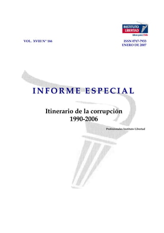 VOL. XVIII Nº 166                              ISSN 0717-7933
                                              ENERO DE 2007




     INFORME ESPECIAL

            Itinerario de la corrupción
                     1990-2006
                                 Profesionales Instituto Libertad
 