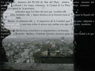 Un grupo de  alumnos del PUAM de Mar del Plata,  adultos mayores  amantes del  patrimonio cultural y los viajes, visitamos  la Ciudad de La Plata. Temas  comunes nos unen  a la capital de  la provincia.Los platenses radicados aquí, los hijos del mar que  estudian alláDardo Rocha, fundador allá  y figura decisiva en la historia local al concretar la llegada del ferrocarril  en 1886.PedroBenoit  el urbanista allá  y  el arquitecto de la Catedral aquí.  Una casa  adaptada a una diagonal  allá, y una casa sobre el arroyo acá, ambas con algo del  genio  moderno de Amancio Williams.Estuvimos un día lluvioso, conocimos su arquitectura y su historia.Conocimos a Rosendo  Medina y Gabriela Nicastri, nuestros guías de una ciudad a la que hay que volver. 