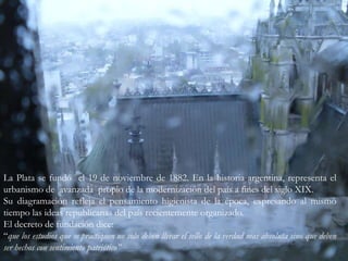 La Plata se fundó  el 19 de noviembre de 1882. En la historia argentina, representa el  urbanismo de  avanzada  propio de la modernización del país a fines del siglo XIX.Su diagramación refleja el pensamiento higienista de la época, expresando al mismo tiempo las ideas republicanas del país recientemente organizado.El decreto de fundación dice:“que los estudios que se practiquen no solo deben llevar el sello de la verdad mas absoluta sino que deben ser hechos con sentimiento patriótico”           