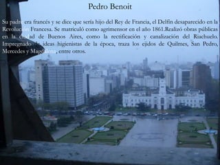 Pedro Benoit  Su padre era francés y se dice que sería hijo del Rey de Francia, el Delfín desaparecido en la Revolución Francesa. Se matriculó como agrimensor en el año 1861.Realizó obras públicas en la ciudad de Buenos Aires, como la rectificación y canalización del Riachuelo. Impregnado de ideas higienistas de la época, traza los ejidos de Quilmes, San Pedro, Mercedes y Magdalena, entre otros. 