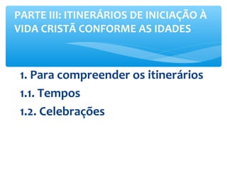 1. Para compreender os itinerários
1.1. Tempos
1.2. Celebrações
PARTE III: ITINERÁRIOS DE INICIAÇÃO À
VIDA CRISTÃ CONFORME AS IDADES
 