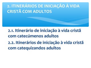 2.1. Itinerário de iniciação à vida cristã
com catecúmenos adultos
2.2. Itinerários de iniciação à vida cristã
com catequizandos adultos
2. ITINERÁRIOS DE INICIAÇÃO À VIDA
CRISTÃ COM ADULTOS
 