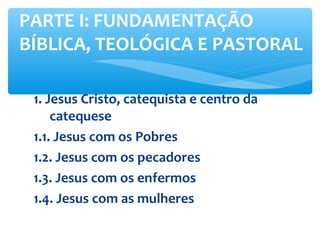 1. Jesus Cristo, catequista e centro da
catequese
1.1. Jesus com os Pobres
1.2. Jesus com os pecadores
1.3. Jesus com os enfermos
1.4. Jesus com as mulheres
PARTE I: FUNDAMENTAÇÃO
BÍBLICA, TEOLÓGICA E PASTORAL
 