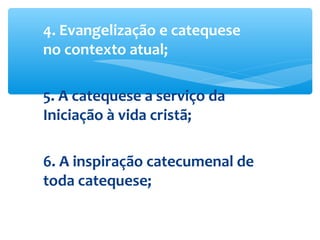 4. Evangelização e catequese
no contexto atual;
5. A catequese a serviço da
Iniciação à vida cristã;
6. A inspiração catecumenal de
toda catequese;
 