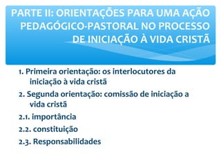 1. Primeira orientação: os interlocutores da
iniciação à vida cristã
2. Segunda orientação: comissão de iniciação a
vida cristã
2.1. importância
2.2. constituição
2.3. Responsabilidades
PARTE II: ORIENTAÇÕES PARA UMA AÇÃO
PEDAGÓGICO-PASTORAL NO PROCESSO
DE INICIAÇÃO À VIDA CRISTÃ
 