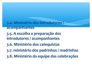 3.4. Ministério dos introdutores /
acompanhantes
3.5. A escolha e preparação dos
introdutores / acompanhantes
3.6. Ministério dos catequistas
3.7. ministério dos padrinhos / madrinhas
3.8. Ministério da equipe das celebrações
 