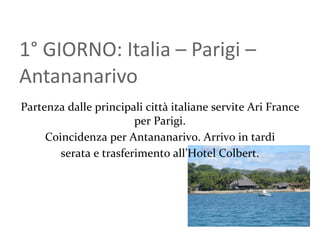 1 ° GIORNO: Italia – Parigi – Antananarivo Partenza dalle principali città italiane servite Ari France per Parigi. Coincidenza per Antananarivo. Arrivo in tardi serata e trasferimento all’Hotel Colbert. 