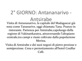 2 ° GIORNO: Antananarivo - Antsirabe Visita di Antananarivo, la capitale del Madagascar già nota come Tananarive, oggi chiamata Tana. Pranzo in ristorante. Partenza per Antsirabe,capoluogo della regione di Vakinankaratra, attraversando l’altopiano centrale,tra campi e risaie coltivate dalla popolazione Merina. Visita di Antsirabe e dei suoi negozi di pietre preziose e semipreziose. Cena e pernottamento all’hotel Coulfur Cafè. 