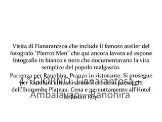 4 ° GIORNO: Fianarantosa – Ambalavao – Ranohira Visita di Fianarantsoa che include il famoso atelier del fotografo “Pierrot Men” che qui ancora lavora ed espone fotografie in bianco e nero che documentavano la vita semplice del popolo malgascio. Partenza per Ranohira. Pranzo in ristorante. Si prosegue per Ranohira attraversando il roccioso paesaggio dell’Ihorombe Plateau. Cena e pernottamento all’Hotel Le Jardin Roy. 