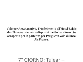 7° GIORNO: Tulear – Antananarivo - Parigi  Volo per Antananarivo. Trasferimento all’Hotel Relais des Plateaux: camera a disposizione fino al ritorno in aeroporto per la partenza per Parigi con volo di linea Air France. 