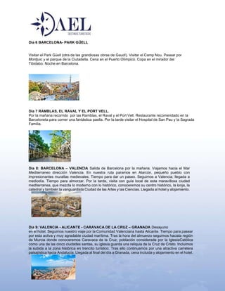 Dia 6 BARCELONA- PARK GÜELL
Visitar el Park Güell (otra de las grandiosas obras de Gaudí). Visitar el Camp Nou. Pasear por
Montjuic y el parque de la Ciutadella. Cena en el Puerto Olímpico. Copa en el mirador del
Tibidabo. Noche en Barcelona.
Dia 7 RAMBLAS, EL RAVAL Y EL PORT VELL.
Por la mañana recorrido por las Ramblas, el Raval y el Port Vell. Restaurante recomendado en la
Barceloneta para comer una fantástica paella. Por la tarde visitar el Hospital de San Pau y la Sagrada
Familia.
Día 8: BARCELONA – VALENCIA Salida de Barcelona por la mañana. Viajamos hacia el Mar
Mediterraneo dirección Valencia. En nuestra ruta paramos en Alarcón, pequeño pueblo con
impresionantes murallas medievales. Tiempo para dar un paseo. Seguimos a Valencia; llegada a
mediodía. Tiempo para almorzar. Por la tarde, visita con guía local de esta maravillosa ciudad
mediterranea, que mezcla lo moderno con lo histórico, conoceremos su centro histórico, la lonja, la
catedral y también la vanguardista Ciudad de las Artes y las Ciencias. Llegada al hotel y alojamiento.
Dia 9: VALENCIA - ALICANTE - CARAVACA DE LA CRUZ – GRANADA Desayuno
en el hotel. Seguimos nuestro viaje por la Comunidad Valenciana hasta Alicante. Tiempo para pasear
por esta activa y muy agradable ciudad marítima. Tras la hora del almuerzo seguimos haciala región
de Murcia donde conoceremos Caravaca de la Cruz, población considerada por la IglesiaCatólica
como una de las cinco ciudades santas, su iglesia guarda una reliquia de la Cruz de Cristo. Incluimos
la subida a la zona histórica en trencito turístico. Tras ello continuamos por una atractiva carretera
paisajística hacia Andalucía. Llegada al final del día a Granada, cena incluida y alojamiento en el hotel.
 