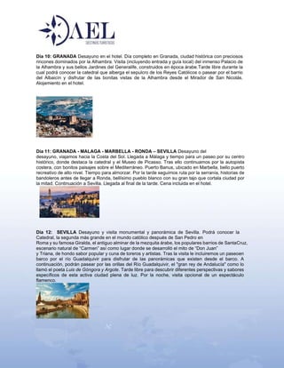 Día 10: GRANADA Desayuno en el hotel. Día completo en Granada, ciudad histórica con preciosos
rincones dominados por la Alhambra. Visita (incluyendo entrada y guía local) del inmenso Palacio de
la Alhambra y sus bellos Jardines del Generalife, construidos en época árabe.Tarde libre durante la
cual podrá conocer la catedral que alberga el sepulcro de los Reyes Católicos o pasear por el barrio
del Albaicín y disfrutar de las bonitas vistas de la Alhambra desde el Mirador de San Nicolás.
Alojamiento en el hotel.
Día 11: GRANADA - MALAGA - MARBELLA - RONDA – SEVILLA Desayuno del
desayuno, viajamos hacia la Costa del Sol. Llegada a Málaga y tiempo para un paseo por su centro
histórico, donde destaca la catedral y el Museo de Picasso. Tras ello continuamos por la autopista
costera, con bonitos paisajes sobre el Mediterráneo. Puerto Banus, ubicado en Marbella, bello puerto
recreativo de alto nivel. Tiempo para almorzar. Por la tarde seguimos ruta por la serranía, historias de
bandoleros antes de llegar a Ronda, bellísimo pueblo blanco con su gran tajo que cortala ciudad por
la mitad. Continuación a Sevilla. Llegada al final de la tarde. Cena incluida en el hotel.
Día 12: SEVILLA Desayuno y visita monumental y panorámica de Sevilla. Podrá conocer la
Catedral, la segunda más grande en el mundo católico después de San Pedro en
Roma y su famosa Giralda, el antiguo alminar de la mezquita árabe, los populares barrios de SantaCruz,
escenario natural de “Carmen” así como lugar donde se desarrolló el mito de “Don Juan”
y Triana, de hondo sabor popular y cuna de toreros y artistas. Tras la visita le incluiremos un paseoen
barco por el río Guadalquivir para disfrutar de las panorámicas que existen desde el barco. A
continuación, podrán pasear por las orillas del Río Guadalquivir, el "gran rey de Andalucía" como lo
llamó el poeta Luis de Góngora y Argote. Tarde libre para descubrir diferentes perspectivas y sabores
específicos de esta activa ciudad plena de luz. Por la noche, visita opcional de un espectáculo
flamenco.
 