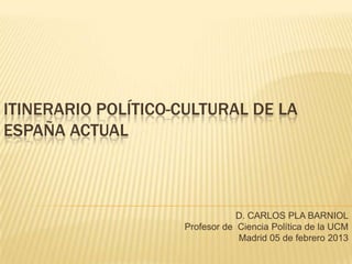 ITINERARIO POLÍTICO-CULTURAL DE LA
ESPAÑA ACTUAL



                                D. CARLOS PLA BARNIOL
                    Profesor de Ciencia Política de la UCM
                                Madrid 05 de febrero 2013
 