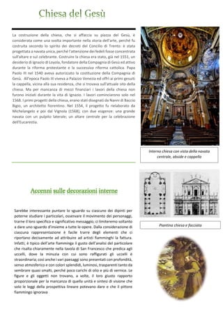 La costruzione della chiesa, che si affaccia su piazza del Gesù, è
considerata come una svolta importante nella storia dell'arte, perché fu
costruita secondo lo spirito dei decreti del Concilio di Trento: è stata
progettata a navata unica, perché l'attenzione dei fedeli fosse concentrata
sull'altare e sul celebrante. Costruire la chiesa era stato, già nel 1551, un
desiderio di Ignazio di Loyola, fondatore della Compagnia di Gesù ed attivo
durante la riforma protestante e la successiva riforma cattolica. Papa
Paolo III nel 1540 aveva autorizzato la costituzione della Compagnia di
Gesù. All'epoca Paolo III viveva a Palazzo Venezia ed offrì ai primi gesuiti
la cappella, vicina alla sua residenza, che si trovava sull'attuale sito della
chiesa. Ma per mancanza di mezzi finanziari i lavori della chiesa non
furono iniziati durante la vita di Ignazio. I lavori cominciarono solo nel
1568. I primi progetti della chiesa, erano stati disegnati da Nanni di Baccio
Bigio, un architetto fiorentino. Nel 1554, il progetto fu rielaborato da
Michelangelo e poi dal Vignola (1568), con due esigenze: una grande
navata con un pulpito laterale; un altare centrale per la celebrazione
dell'Eucarestia.
Interno chiesa con vista della navata
centrale, abside e cappella
Piantina chiesa e facciata
Sarebbe interessante puntare lo sguardo su ciascuno dei dipinti per
poterne studiare i particolari, osservare il movimento dei personaggi,
trarne il loro specifico e significativo messaggio; ci limiteremo soltanto
a dare uno sguardo d’insieme a tutte le opere. Dalla considerazione di
ciascuna rappresentazione è facile trarre degli elementi che ci
riportano decisamente ad attribuire ad artisti fiamminghi la fattura.
Infatti, è tipico dell’arte fiamminga il gusto dell’analisi del particolare
che risalta chiaramente nella tavola di San Francesco che predica agli
uccelli, dove la minuzia con cui sono raffigurati gli uccelli è
straordinaria; così anche i vari paesaggi sono presentati con profondità,
senso atmosferico e con colori splendidi, luminosi, trasparenti tanto da
sembrare quasi smalti, perché poco carichi di olio e più di vernice. Le
figure e gli oggetti non trovano, a volte, il loro giusto rapporto
proporzionale per la mancanza di quella unità e sintesi di visione che
solo le leggi della prospettiva lineare potevano dare e che il pittore
fiammingo ignorava
Accenni sulle decorazioni interne
 