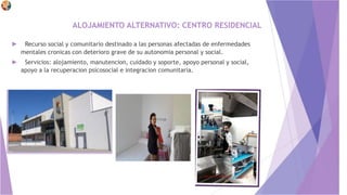 ALOJAMIENTO ALTERNATIVO: CENTRO RESIDENCIAL
► Recurso social y comunitario destinado a las personas afectadas de enfermedades
mentales cronicas con deterioro grave de su autonomia personal y social.
► Servicios: alojamiento, manutencion, cuidado y soporte, apoyo personal y social,
apoyo a la recuperacion psicosocial e integracion comunitaria.
 