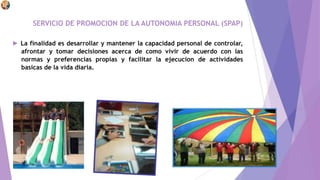 SERVICIO DE PROMOCION DE LA AUTONOMIA PERSONAL (SPAP)
► La finalidad es desarrollar y mantener la capacidad personal de controlar,
afrontar y tomar decisiones acerca de como vivir de acuerdo con las
normas y preferencias propias y facilitar la ejecucion de actividades
basicas de la vida diaria.
 