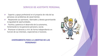 SERVICIO DE ASISTENTE PERSONAL
► Soporte y apoyo profesional en el proyecto de vida de las
personas con problemas de salud mental.
► Respetando sus opiniones, libertades y deseos garantizando
la igualdad de oportunidades.
► Facilita y potencia el desarrollo de la autonomia,
fomentando la recuperacion personal y social.
► Promover el derecho a vivir de forma independiente en
funcion de sus intereses, expectativas e ilusiones.
iiHERRAMIENTA PARA LA LIBERTAD DE LAS
PERSONAS!!
 