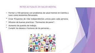 RETOS ACTUALES EN SALUD MENTAL
►
►
►
►
►
Formar a 150 personas con problemas de salud mental en Castilla y
Leon como Asistentes Personales.
Crear Proyectos de vida independientes unicos para cada persona.
Difusion de buenas practicas: “Formacion de pares”.
Aumento de puestos de trabajo.
Cumplir los deseos e ilusiones de las personas...
 