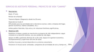 SERVICIO DE ASISTENTE PERSONAL: PROYECTO DE VIDA “CAMINO”
►
►
Descripcion:
Mujer, 47 anos
Pension de orfandad
Trastorno Bipolar (Diagnostico desde los 20 anos)
Dependencia Grado II
Dificultades para las actividades de la vida diaria (cocinar, orden y limpieza del hogar,
gestion economica, habitos saludables, etc.)
Ambos padres fallecidos, hija unica y sin relaciones familiares significativas.
Objetivos SAP:
Posibilitar el diseno y puesta en marcha de un proyecto de vida independiente: seguir
viviendo en su domicilio familiar, con una calidad de vida digna.
Apoyar en AVDs y gestiones diversas de su dia a dia. Apoyo en la gestion economica.
Acompanamientos y supervision del area de salud.
Facilitar el acceso y normal desarrollo en su entorno comunitario.
Favorecer el vinculo social: amistades, companeros de actividades de ocio y tiempo etc.
 