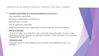 SERVICIO DE ASISTENTE PERSONAL: PROYECTO DE VIDA “CAMINO”
►
►
►
Fortalezas/Capacidades de la persona atendida en el servicio A.P.:
Gran capacidad de aprendizaje.
Actitud muy colaboradora a la intervencion.
Motivacion para el cambio.
Afan de superacion y positividad.
Excelente sentido del humor y capacidad de ironizar y relativizar su situacion personal.
Valoracion personal:
“Al morir mi madre, yo no sabia hacer nada.y necesitaba apoyo para seguir viviendo en casa”.
“Mi Asistente Personal me ayuda a ser una mujer autonoma, a tomar decisiones y a ser una chica
independiente del siglo XXI.”
Integracion social:
“Hace poco acudi a un evento especial, y ella me ayudo a estar guapisima ese dia, y me
acompano...”.
 