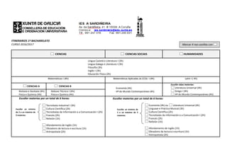 ITINERARIOS 1º BACHARELATO
CURSO 2016/2017
CIENCIAS CIENCIAS SOCIAIS HUMANIDADES
Lingua Castelá e Literatura I (3h)
Lingua Galega e Literatura I (3h)
Filosofía (3h)
Inglés I (3h)
Educación Física (2h)
Matemáticas I (4h) Matemáticas Aplicadas ás CCSS I (4h) Latín I ( 4h)
CIENCIAS A CIENCIAS B
Economía (4h)
Hª do Mundo Contemporáneo (4h)
Escoller dúas materias:
Literatura Universal (4h)
Grego I (4h)
Hª do Mundo Contemporáneo (4h)
Bioloxía e Xeoloxía (4h)
Física e Química (4h)
Debuxo Técnico I (4h)
Física e Química (4h)
Escoller materias por un total de 6 horas:
Tecnoloxía industrial I (3h)
Cultura Científica (2h)
Tecnoloxías da Información e a Comunicación I (2h)
Francés I(2h)
Relixión (1h)
Afondamento de Inglés (1h)
Obradoiro de lectura e escritura (1h)
Antropoloxía (2h)
Escoller materias por un total de 6 horas:
Economía (4h) ou Literatura Universal (4h)
Linguaxe e Práctica Musical (3h)
Cultura Científica (2h)
Tecnoloxías da Información e a Comunicación I (2h)
Francés I(2h)
Relixión (1h)
Afondamento de Inglés (1h)
Obradoiro de lectura e escritura (1h)
Antropoloxía (2h)
Marcar X nas casiñas con
Escoller un mínimo de
2 e un máximo de 3
materias:
c
o
l
l
e
r
u
n
Escoller un mínimo
de 2 e un máximo de
3 materias:
c
o
l
l
e
r
u
n
m
 