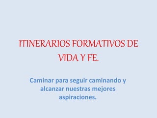 ITINERARIOS FORMATIVOS DE
VIDA Y FE.
Caminar para seguir caminando y
alcanzar nuestras mejores
aspiraciones.
 