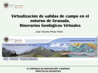 Virtualización de salidas de campo en el 
entorno de Granada. 
Itinerarios Geológicos Virtuales 
José Vicente Pérez Peña 
VI JORNADA DE INNOVACIÓN Y BUENAS 
PRÁCTICAS DOCENTES 
 