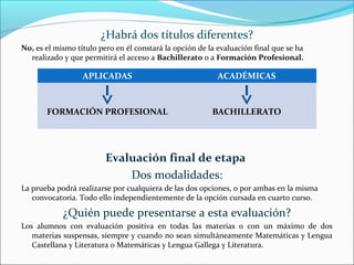 ¿Habrá dos títulos diferentes?
No, es el mismo título pero en él constará la opción de la evaluación final que se ha
realizado y que permitirá el acceso a Bachillerato o a Formación Profesional.
Evaluación final de etapa
Dos modalidades:
La prueba podrá realizarse por cualquiera de las dos opciones, o por ambas en la misma
convocatoria. Todo ello independientemente de la opción cursada en cuarto curso.
¿Quién puede presentarse a esta evaluación?
Los alumnos con evaluación positiva en todas las materias o con un máximo de dos
materias suspensas, siempre y cuando no sean simultáneamente Matemáticas y Lengua
Castellana y Literatura o Matemáticas y Lengua Gallega y Literatura.
APLICADAS ACADÉMICAS
FORMACIÓN PROFESIONAL BACHILLERATO
 