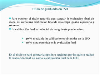 Título de graduado en ESO
Para obtener el título tendréis que superar la evaluación final de
etapa, así como una calificación final de esta etapa igual o superior a 5
sobre 10.
La calificación final se deducirá de la siguiente ponderación:
 70 % media de las calificaciones obtenidas en la ESO
 30 % nota obtenida en la evaluación final
En el título se hará constar la opción u opciones por las que se realizó
la evaluación final, así como la calificación final de la ESO.
 
