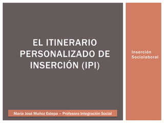 Inserción
Sociolaboral
EL ITINERARIO
PERSONALIZADO DE
INSERCIÓN (IPI)
María José Muñoz Estepa – Profesora Integración Social
 