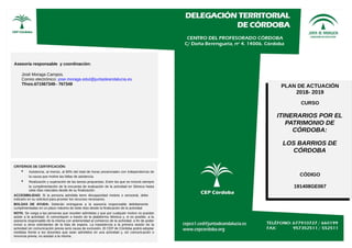 Asesoría responsable y coordinación:
José Moraga Campos.
Correo electrónico: jose.moraga.edut@juntadeandalucia.es
Tfnos.671567349– 767349
CRITERIOS DE CERTIFICACIÓN:
• Asistencia, al menos, al 80% del total de horas presenciales con independencia de
la causa que motive las faltas de asistencia.
• Realización y superación de las tareas propuestas. Entre las que se incluirá siempre
la cumplimentación de la encuesta de evaluación de la actividad en Séneca hasta
siete días naturales desde de su finalización.
ACCESIBILIDAD: Si la persona admitida tiene discapacidad motora o sensorial, debe
indicarlo en su solicitud para proveer los recursos necesarios.
BOLSAS DE AYUDA: Deberán entregarse a la asesoría responsable debidamente
cumplimentadas en un plazo máximo de siete días desde la finalización de la actividad
NOTA: Se ruega a las personas que resulten admitidas y que por cualquier motivo no puedan
asistir a la actividad, lo comuniquen a través de la plataforma Séneca y, si es posible, a la
asesoría responsable de la misma con anterioridad al comienzo de la actividad, a fin de poder
incluir a otros solicitantes de la lista de espera. La inasistencia a la primera sesión de la
actividad sin comunicación previa será causa de exclusión. El CEP de Córdoba podrá adoptar
medidas frente a los docentes que sean admitidos en una actividad y, sin comunicación o
renuncia previa, no asistan a la misma.
PLAN DE ACTUACIÓN
2018- 2019
CURSO
ITINERARIOS POR EL
PATRIMONIO DE
CÓRDOBA:
LOS BARRIOS DE
CÓRDOBA
CÓDIGO
191408GE067
 