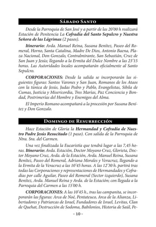 Sábado Santo
     Desde la Parroquia de San José y a partir de las 20’00 h realizará
Estación de Penitencia La Cofradía del Santo Sepulcro y Nuestra
Señora de las Lágrimas (2 pasos).
     Itinerario: Avda. Manuel Reina, Susana Benítez, Paseo del Ro-
meral, Horno, Santa Catalina, Madre De Dios, Antonio Baena, Pla-
za Nacional, Don Gonzalo, Contralmirante, San Sebastián, Cruz de
San Juan y Jesús; llegando a la Ermita del Dulce Nombre a las 23’15
horas. Las Autoridades locales acompañarán oficialmente al Santo
Sepulcro.
     CORPORACIONES: Desde la salida se incorporarán las si-
guientes figuras: Santos Varones y San Juan, Romanos de los Ataos
con la túnica de Jesús, Judas Pedro y Pablo, Evangelistas, Sibila de
Cumas, Justicia y Misericordia, Tres Marías, Paz Conciencia y Bon-
dad, Postrimerías del Hombre y Enemigos del Alma.
     El Imperio Romano acompañará a la procesión por Susana Bení-
tez y Don Gonzalo.

               Domingo de Resurrección
     Hace Estación de Gloria la Hermandad y Cofradía de Nues-
tro Padre Jesús Resucitado (1 paso). Con salida de la Parroquia de
Ntra. Sra. del Carmen.
     Una vez finalizada la Eucaristía que tendrá lugar a las 7,45 ho-
ras. Itinerario: Avda. Estación, Doctor Moyano Cruz, Glorieta, Doc-
tor Moyano Cruz, Avda. de la Estación, Avda. Manuel Reina, Susana
Benítez, Paseo del Romeral, Adriana Morales y Veracruz, llegando a
la Ermita de la Veracruz a las 10’45 horas. A las 12’30 h. partirá tras
todas las Corporaciones y representaciones de Hermandades y Cofra-
días por calle Aguilar, Paseo del Romeral (Sector izquierdo), Susana
Benítez, Avda. Manuel Reina y Avda. de la Estación; con llegada a la
Parroquia del Carmen a las 15’00 h.
     CORPORACIONES: A las 10’45 h., tras las campanita, se incor-
porarán las figuras: Arca de Noé, Pentateuco, Arca de la Alianza, Li-
bertadores y Patriarcas de Israel, Fundadores de Israel, Levitas, Clan
de Quehat, Destrucción de Sodoma, Babilonios, Historia de Saúl, Pe-
                                - 10 -
 