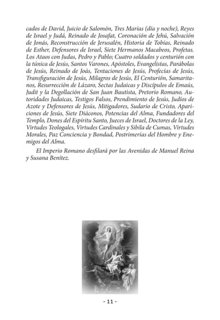 cados de David, Juicio de Salomón, Tres Marías (día y noche), Reyes
de Israel y Judá, Reinado de Josafat, Coronación de Jehú, Salvación
de Jonás, Reconstrucción de Jerusalén, Historia de Tobías, Reinado
de Esther, Defensores de Israel, Siete Hermanos Macabeos, Profetas.
Los Ataos con Judas, Pedro y Pablo; Cuatro soldados y centurión con
la túnica de Jesús, Santos Varones, Apóstoles, Evangelistas, Parábolas
de Jesús, Reinado de Joás, Tentaciones de Jesús, Profecías de Jesús,
Transfiguración de Jesús, Milagros de Jesús, El Centurión, Samarita-
nos, Resurrección de Lázaro, Sectas Judaicas y Discípulos de Emaús,
Judit y la Degollación de San Juan Bautista, Pretorio Romano, Au-
toridades Judaicas, Testigos Falsos, Prendimiento de Jesús, Judíos de
Azote y Defensores de Jesús, Mitigadores, Sudario de Cristo, Apari-
ciones de Jesús, Siete Diáconos, Potencias del Alma, Fundadores del
Templo, Dones del Espíritu Santo, Jueces de Israel, Doctores de la Ley,
Virtudes Teologales, Virtudes Cardinales y Sibila de Cumas, Virtudes
Morales, Paz Conciencia y Bondad, Postrimerías del Hombre y Ene-
migos del Alma.
     El Imperio Romano desfilará por las Avenidas de Manuel Reina
y Susana Benítez.




                                - 11 -
 