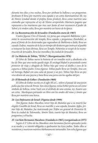 durante tres días y tres noches, lleva por atributo la ballena y un pergamino;
Jeroboam II lleva por martirio una espada y un cetro; Rammaninrar III, rey
de Nínive (ciudad donde el profeta Jonás predicó), lleva como martirio una
estatuilla que representa al rey de Nínive arrepentido; Marinero pagano que
representa a los marineros que tras caer Jonás al mar reconocen el poder de
Yahvé y le rinden culto, lleva por martirio un barco de la época.
21- La Reconstrucción de Jerusalén: (Fundación enero de 1987)
     Cuatro figuras: Ciro el Grande, rey persa que conquistó Babilonia y per-
mitió la reconstrucción del templo, lleva espada y pergamino; Zorobabel, se
puso al frente de los desterrados que regresaban de Babilonia a Judá, lleva un
cayado. Esdras, maestro de la ley en tiempo del destierro que instruyó al pueblo
a restaurar las leyes divinas, lleva un Templo. Nehemías se ocupó de la recons-
trucción de Jerusalén, lleva las murallas y la ciudad de Jerusalén.
22- La Historia de Tobías, “El Pez”: (Reorganización 1976)
     El Libro de Tobías narra la historia de un israelita recto y obediente a la
ley de Dios que una noche quedó ciego. El arcángel Rafael es presentado como
protector de viaje y abogado de Tobías hijo que vence al diablo y cura de la
ceguera a Tobías padre. Cinco figuras: Tobías padre lleva un Templo, Ana con
un borrego, Rafael con una caña de pescar y un pez, Tobías hijo lleva un pez
vivo dentro de una pecera y Sara lleva una jarra con las agallas del pez.
23- El Reinado de Esther: (Fundación 1969)
     El Libro de Esther escrito en el siglo III a.C., refiere el pasaje de una joven
judía que fue reina de Persia. Son cinco figuras: reina Esther porta un sol como
símbolo de belleza, reina Vastí con el atributo de una corona, rey Asuero con
un cetro, Mardoqueo portando un libro con los anales del reino y Amán que
lleva por martirio una horca.
24- Los Defensores de Israel: (Figuras desde 1999)
     Tres figuras: Judas Macabeo, tercer hijo de Matatías que a su muerte fue
elegido Caudillo de Israel, lleva un martillo y una espada; Jonatán Apfos, pri-
mer hijo de Matatías, fue traicionado por Trifón un general de Demetrio II,
lleva la ciudad de Tolemaida;. Simón Tásis, cuarto hijo de Matatías, lleva un
pergamino y el hacha.
25- Los Siete Hermanos Macabeos: (Fundada en 1965 y reorganizada en 1975)
     Según el 2º Libro de los Macabeos siete hermanos fueron apresados junto
a su madre y se intentó obligarles a quebrantar las leyes judías. Todos ellos se
resistieron y murieron mártires bárbaramente torturados. Son ocho figuras que

                                      - 17 -
 