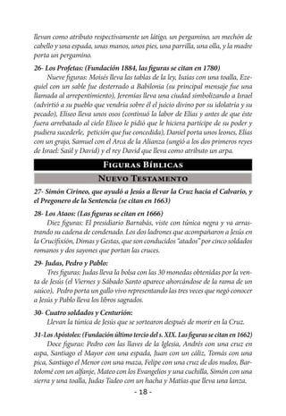 llevan como atributo respectivamente un látigo, un pergamino, un mechón de
cabello y una espada, unas manos, unos pies, una parrilla, una olla, y la madre
porta un pergamino.
26- Los Profetas: (Fundación 1884, las figuras se citan en 1780)
     Nueve figuras: Moisés lleva las tablas de la ley, Isaías con una toalla, Eze-
quiel con un sable fue desterrado a Babilonia (su principal mensaje fue una
llamada al arrepentimiento), Jeremías lleva una ciudad simbolizando a Israel
(advirtió a su pueblo que vendría sobre él el juicio divino por su idolatría y su
pecado), Eliseo lleva unos osos (continuó la labor de Elías y antes de que éste
fuera arrebatado al cielo Eliseo le pidió que le hiciera partícipe de su poder y
pudiera sucederle, petición que fue concedida), Daniel porta unos leones, Elías
con un grajo, Samuel con el Arca de la Alianza (ungió a los dos primeros reyes
de Israel: Saúl y David) y el rey David que lleva como atributo un arpa.
                          Figuras Bíblicas
                        Nuevo Testamento
27- Simón Cirineo, que ayudó a Jesús a llevar la Cruz hacia el Calvario, y
el Pregonero de la Sentencia (se citan en 1663)
28- Los Ataos: (Las figuras se citan en 1666)
     Diez figuras: El presidiario Barrabás, viste con túnica negra y va arras-
trando su cadena de condenado. Los dos ladrones que acompañaron a Jesús en
la Crucifixión, Dimas y Gestas, que son conducidos “atados” por cinco soldados
romanos y dos sayones que portan las cruces.
29- Judas, Pedro y Pablo:
     Tres figuras: Judas lleva la bolsa con las 30 monedas obtenidas por la ven-
ta de Jesús (el Viernes y Sábado Santo aparece ahorcándose de la rama de un
saúco), Pedro porta un gallo vivo representando las tres veces que negó conocer
a Jesús y Pablo lleva los libros sagrados.
30- Cuatro soldados y Centurión:
    Llevan la túnica de Jesús que se sortearon después de morir en la Cruz.
31-Los Apóstoles: (Fundación último tercio del s. XIX. Las figuras se citan en 1662)
     Doce figuras: Pedro con las llaves de la Iglesia, Andrés con una cruz en
aspa, Santiago el Mayor con una espada, Juan con un cáliz, Tomás con una
pica, Santiago el Menor con una maza, Felipe con una cruz de dos nudos, Bar-
tolomé con un alfanje, Mateo con los Evangelios y una cuchilla, Simón con una
sierra y una toalla, Judas Tadeo con un hacha y Matías que lleva una lanza.
                                      - 18 -
 