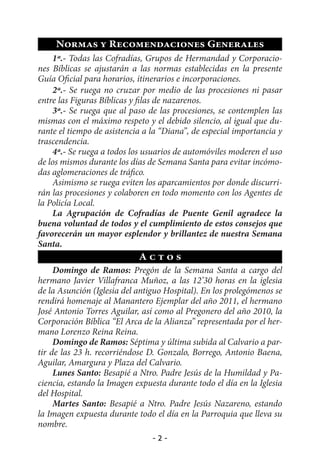Normas y Recomendaciones Generales
    1ª.- Todas las Cofradías, Grupos de Hermandad y Corporacio-
nes Bíblicas se ajustarán a las normas establecidas en la presente
Guía Oficial para horarios, itinerarios e incorporaciones.
    2ª.- Se ruega no cruzar por medio de las procesiones ni pasar
entre las Figuras Bíblicas y filas de nazarenos.
    3ª.- Se ruega que al paso de las procesiones, se contemplen las
mismas con el máximo respeto y el debido silencio, al igual que du-
rante el tiempo de asistencia a la “Diana”, de especial importancia y
trascendencia.
    4ª.- Se ruega a todos los usuarios de automóviles moderen el uso
de los mismos durante los días de Semana Santa para evitar incómo-
das aglomeraciones de tráfico.
    Asimismo se ruega eviten los aparcamientos por donde discurri-
rán las procesiones y colaboren en todo momento con los Agentes de
la Policía Local.
    La Agrupación de Cofradías de Puente Genil agradece la
buena voluntad de todos y el cumplimiento de estos consejos que
favorecerán un mayor esplendor y brillantez de nuestra Semana
Santa.
                            Actos
     Domingo de Ramos: Pregón de la Semana Santa a cargo del
hermano Javier Villafranca Muñoz, a las 12’30 horas en la iglesia
de la Asunción (Iglesia del antiguo Hospital). En los prolegómenos se
rendirá homenaje al Manantero Ejemplar del año 2011, el hermano
José Antonio Torres Aguilar, así como al Pregonero del año 2010, la
Corporación Bíblica “El Arca de la Alianza” representada por el her-
mano Lorenzo Reina Reina.
     Domingo de Ramos: Séptima y última subida al Calvario a par-
tir de las 23 h. recorriéndose D. Gonzalo, Borrego, Antonio Baena,
Aguilar, Amargura y Plaza del Calvario.
     Lunes Santo: Besapié a Ntro. Padre Jesús de la Humildad y Pa-
ciencia, estando la Imagen expuesta durante todo el día en la Iglesia
del Hospital.
     Martes Santo: Besapié a Ntro. Padre Jesús Nazareno, estando
la Imagen expuesta durante todo el día en la Parroquia que lleva su
nombre.
                                -2-
 
